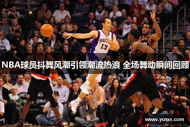 NBA球员抖舞风潮引领潮流热浪 全场舞动瞬间回顾